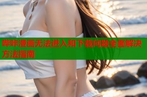 哔咔漫画无法进入和下载问题全面解决方法指南