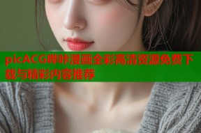 picACG哔咔漫画全彩高清资源免费下载与精彩内容推荐