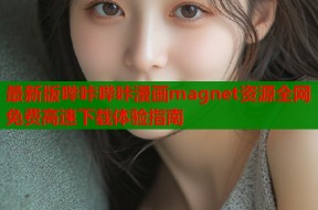 最新版哔咔哔咔漫画magnet资源全网免费高速下载体验指南