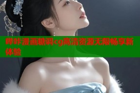 哔咔漫画糖调cg高清资源无限畅享新体验