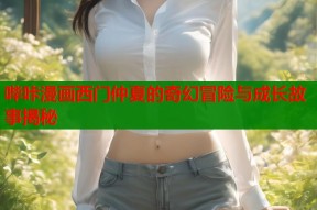 哔咔漫画西门仲夏的奇幻冒险与成长故事揭秘