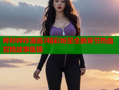 哔咔哔咔漫画3精彩纷呈全新章节热血冒险故事集锦  第1张