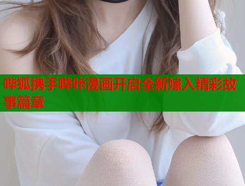 哔狐携手哔咔漫画开启全新嫁入精彩故事篇章  第2张